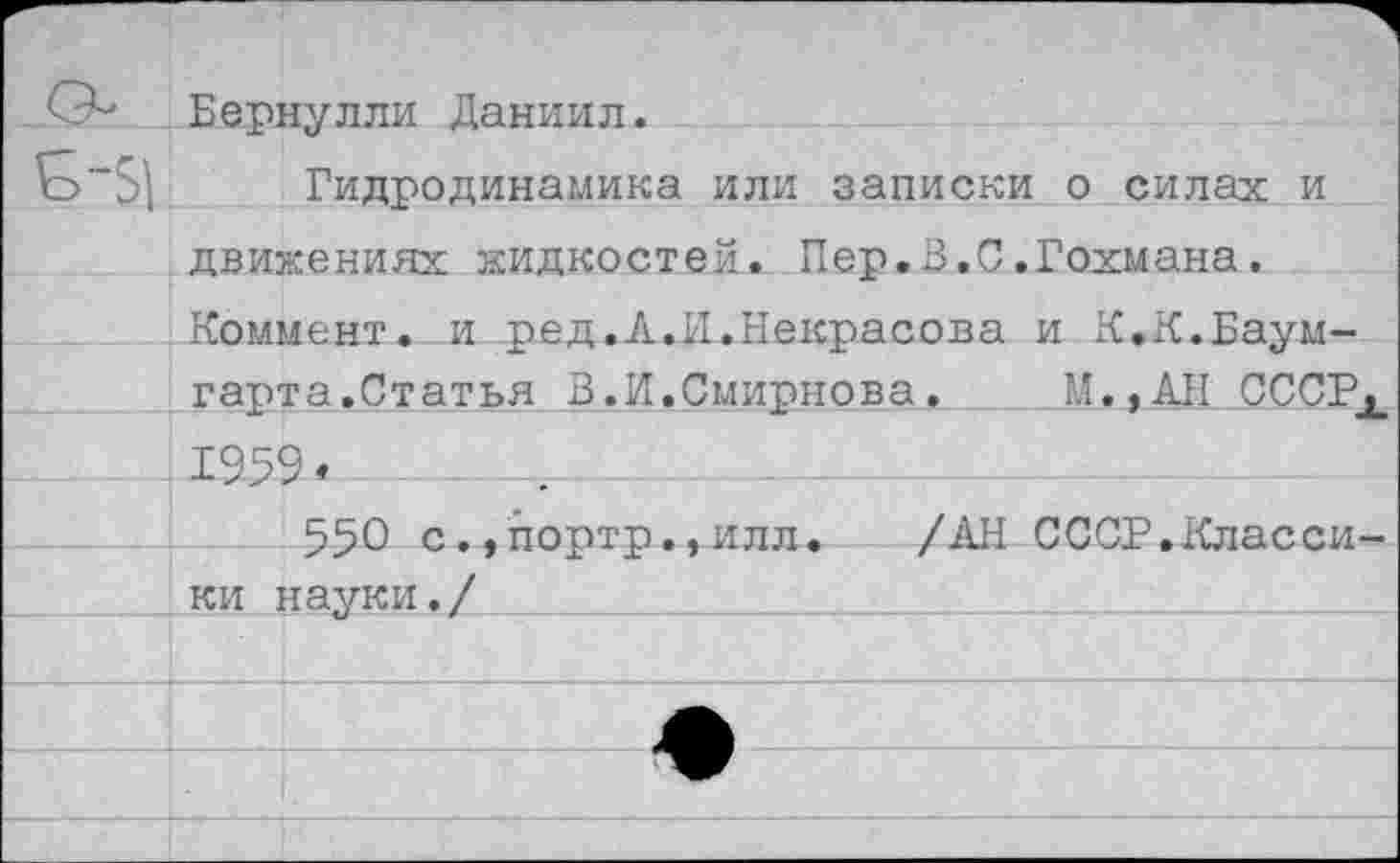 ﻿О- Бернулли Даниил.
Ь~5\ Гидродинамика или записки о силах и движениях жидкостей. Пер.В.С.Гохмана. Коммент, и ред.А.И.Некрасова и К.К.Баум-гарта.Статья 3.И.Смирнова.	М,,АН СССРХ
1959«____-Ц___________"-------------------
550 с.,портр.,илл. /АН СССР.Класси-___' ки науки./